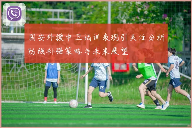 国安外援中卫试训表现引关注分析防线补强策略与未来展望