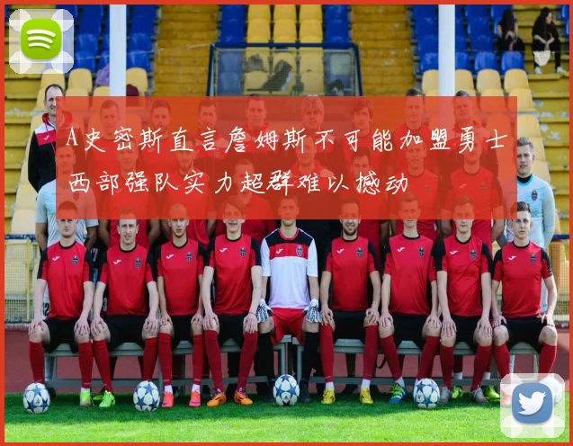 A史密斯直言詹姆斯不可能加盟勇士西部强队实力超群难以撼动